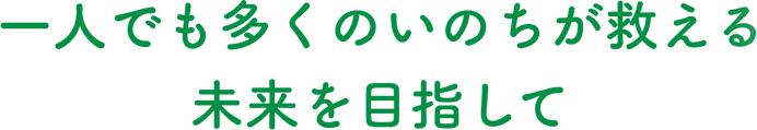 一人でも多くのいのちが救える未来（あした）を目指して